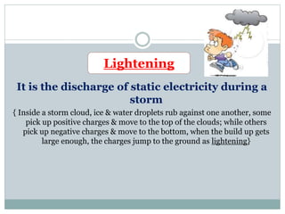 It is the discharge of static electricity during a
storm
{ Inside a storm cloud, ice & water droplets rub against one another, some
pick up positive charges & move to the top of the clouds; while others
pick up negative charges & move to the bottom, when the build up gets
large enough, the charges jump to the ground as lightening}
Lightening
 