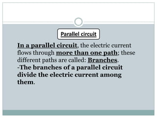 Parallel circuit
In a parallel circuit, the electric current
flows through more than one path; these
different paths are called: Branches.
-The branches of a parallel circuit
divide the electric current among
them.
 