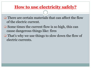 How to use electricity safely?
 There are certain materials that can affect the flow
of the electric current.
 Some times the current flow is so high, this can
cause dangerous things like: fires
 That’s why we use things to slow down the flow of
electric currents.
 