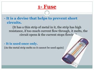 Fuse-1
- It is a devise that helps to prevent short
circuits.
{It has a thin strip of metal in it, the strip has high
resistance, if too much current flow through, it melts, the
circuit opens & the current stops flowing}
- It is used once only.
{As the metal strip melts so it cannot be used again}
 