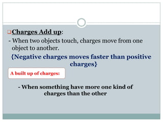 Charges Add up:
- When two objects touch, charges move from one
object to another.
{Negative charges moves faster than positive
charges}
A built up of charges:
- When something have more one kind of
charges than the other
 