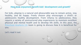 How does enjoyment benefit kids’ development and growth?
For kids, playing is a natural and pleasurable way to remain active, stay
healthy, and be happy. Freely chosen play encourages a child's or
adolescents healthy development. From infancy to adolescence, they
require a variety of unstructured play experiences to maintain excellent
physical and mental health and to develop life skills. In this post, the
Preschool Anaheim CA team is going to discuss how it is beneficial for
you.
Let's read it out:
 