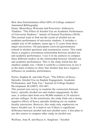How does Entertainment affect GPA of College students?
Annotated Bibliography
Osain, Menizibeya Welcome and Pereverzev Alekseevic
Vladimir. "The Effect of Alcohol Use on Academic Performance
of University Students." Annals of General Psychiatry (2010).
This journal want to find out the extent of alcohol use on
academic performance of university students. It includes a
sample size of 46 students, mean age is 21 years from three
major universities. All paticipants received questionnaire
related to alcohol questions and examination scores. This study
shows a negative correlation relationship between alcohol use
and academic performance. I use it in my analysis to compare
three different studies on the relationship between Alcohol use
and academic performance. This is the study which has the
smallest sample size. I think it could be a controversy to use it
as the main evidence to show that alcohol may have negative
influence on academic performance.
Porter, Stephen R. and John Pryor. "The Effects of Heavy
Episodic Alcohol Use on Student Engagement, Academic
Performance, and Time Use." Journal of College Student
Development 48 (2007): 455-467.
This journal uses survey to examine the connection between
heavy episodic alcohol use and student engagement. In this
case, it collect data from over 40,000 students at 28 selective
private colleges. In the conclusion, the study finds out a strong
negative effects of heavy episodic drinking are on student-
faculty interaction. However, this study only emphasizes on
heavy Alcohol use. It is hard to see if there is significant
difference between alcohol and non-alcohol users. I also plan to
use this source to compare other study on alcohol use.
Wolfson, Amy R. and Royce A. Singleton. "Alcohol
 