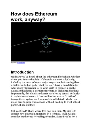 How does Ethereum
work, anyway?
Source: r/ethereum
Introduction
Odds are you’ve heard about the Ethereum blockchain, whether
or not you know what it is. It’s been in the news a lot lately,
including the cover of some major magazines, but reading those
articles can be like gibberish if you don’t have a foundation for
what exactly Ethereum is. So what is it? In essence, a public
database that keeps a permanent record of digital transactions.
Importantly, this database doesn’t require any central authority
to maintain and secure it. Instead it operates as a “trustless”
transactional system — a framework in which individuals can
make peer-to-peer transactions without needing to trust a third
party OR one another.
Still confused? That’s where this post comes in. My aim is to
explain how Ethereum functions at a technical level, without
complex math or scary-looking formulas. Even if you’re not a
 