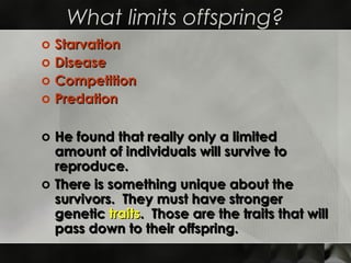 What limits offspring?
o   Starvation
o   Disease
o   Competition
o   Predation

o He found that really only a limited
  amount of individuals will survive to
  reproduce.
o There is something unique about the
  survivors. They must have stronger
  genetic traits. Those are the traits that will
  pass down to their offspring.
 