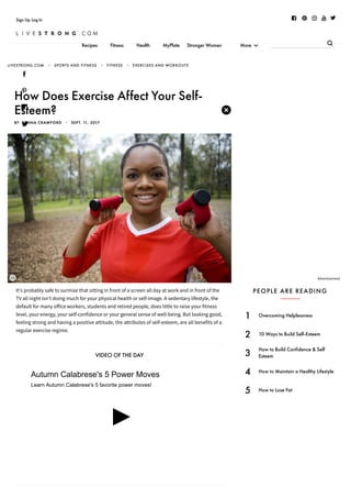 8/8/2018 How Does Exercise Affect Your Self-Esteem? | LIVESTRONG.COM
https://www.livestrong.com/article/438937-how-does-exercise-affect-your-self-esteem/ 1/4
       Sign Up Log In
Recipes Fitness Health MyPlate Stronger Women More 




T

It's probably safe to surmise that sitting in front of a screen all day at work and in front of the
TV all night isn't doing much for your physical health or self-image. A sedentary lifestyle, the
default for many office workers, students and retired people, does little to raise your fitness
level, your energy, your self-confidence or your general sense of well-being. But looking good,
feeling strong and having a positive attitude, the attributes of self-esteem, are all benefits of a
regular exercise regime.
VIDEO OF THE DAY
................
................
.......
...............
...........Advertisement
LIVESTRONG.COM • SPORTS AND FITNESS • FITNESS • EXERCISES AND WORKOUTS
How Does Exercise Affect Your Self-
Esteem?
BY  BENNA CRAWFORD  •  SEPT. 11, 2017
PEOPLE ARE READING
1 Overcoming Helplessness
2 10 Ways to Build Self-Esteem
3 How to Build Confidence & Self
Esteem
4 How to Maintain a Healthy Lifestyle
5 How to Lose Fat
Autumn Calabrese's 5 Power Moves
Learn Autumn Calabrese's 5 favorite power moves!
 
✖
 