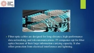  Fiber optic cables are designed for long-distance, high-performance
data networking, and telecommunications. IT companies opt for fiber
optics because of their large information carrying capacity. It also
offers protection from electrical interference and lightning.
 