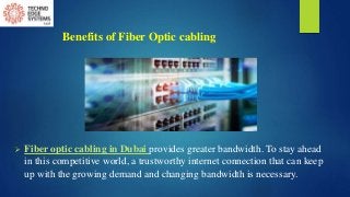 Benefits of Fiber Optic cabling
 Fiber optic cabling in Dubai provides greater bandwidth. To stay ahead
in this competitive world, a trustworthy internet connection that can keep
up with the growing demand and changing bandwidth is necessary.
 