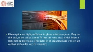  Fiber optics are highly efficient in places with less space. They are
thin and, more cables can be fit into the same area, which helps in
transmitting more data. This helps in an organized and well set-up
cabling system for any IT company.
 