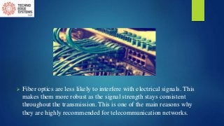  Fiber optics are less likely to interfere with electrical signals. This
makes them more robust as the signal strength stays consistent
throughout the transmission. This is one of the main reasons why
they are highly recommended for telecommunication networks.
 