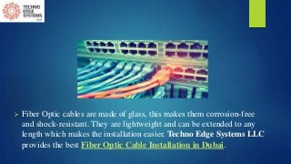  Fiber Optic cables are made of glass, this makes them corrosion-free
and shock-resistant. They are lightweight and can be extended to any
length which makes the installation easier. Techno Edge Systems LLC
provides the best Fiber Optic Cable Installation in Dubai.
 