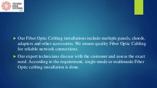  Our Fiber Optic Cabling installations include multiple panels, chords,
adapters and other accessories. We ensure quality Fiber Optic Cabling
for reliable network connections.
 Our expert technicians discuss with the customer and assess the exact
need. According to the requirement, single-mode or multimode Fiber
Optic cabling installation is done.
 