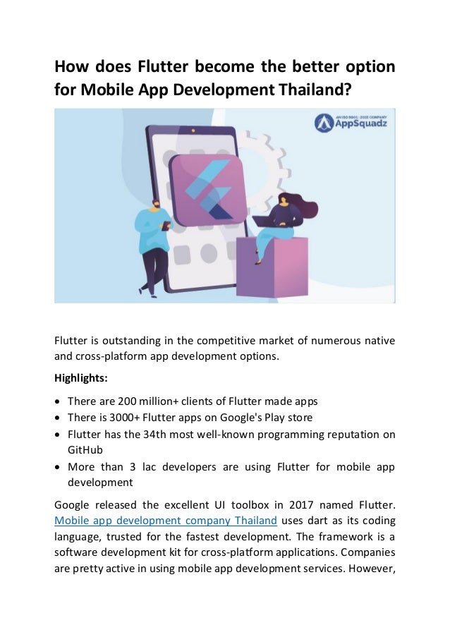 How does Flutter become the better option
for Mobile App Development Thailand?
Flutter is outstanding in the competitive market of numerous native
and cross-platform app development options.
Highlights:
• There are 200 million+ clients of Flutter made apps
• There is 3000+ Flutter apps on Google's Play store
• Flutter has the 34th most well-known programming reputation on
GitHub
• More than 3 lac developers are using Flutter for mobile app
development
Google released the excellent UI toolbox in 2017 named Flutter.
Mobile app development company Thailand uses dart as its coding
language, trusted for the fastest development. The framework is a
software development kit for cross-platform applications. Companies
are pretty active in using mobile app development services. However,
 