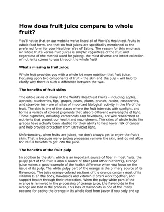 How does fruit juice compare to whole
fruit?
You'll notice that on our website we've listed all of World's Healthiest Fruits in
whole food form, and that no fruit juices are specifically mentioned as the
preferred form for your Healthier Way of Eating. The reason for this emphasis
on whole fruits versus fruit juices is simple: regardless of the fruit and
regardless of the method used for juicing, the most diverse and intact collection
of nutrients comes to you through the whole fruit!

What's missing in fruit juice.

Whole fruit provides you with a whole lot more nutrition that fruit juice.
Focusing upon two components of fruit - the skin and the pulp - will help to
clarify why there is such a difference between the two.

The benefits of fruit skins

The edible skins of many of the World's Healthiest Fruits - including apples,
apricots, blueberries, figs, grapes, pears, plums, prunes, raisins, raspberries,
and strawberries - are all sites of important biological activity in the life of the
fruit. The skin is one of the places where the fruit interacts with sunlight, and
forms a variety of colored pigments that absorb different wavelengths of light.
These pigments, including carotenoids and flavonoids, are well researched as
nutrients that protect our health and nourishment. The skins of whole fruits like
grapes have actually been studied for their ability to help lower risk of cancer
and help provide protection from ultraviolet light.

Unfortunately, when fruits are juiced, we don't always get to enjoy the fruit's
skin. That is because many juicing processes remove the skin, and do not allow
for its full benefits to get into the juice.

The benefits of the fruit pulp

In addition to the skin, which is an important source of fiber in most fruits, the
pulpy part of the fruit is also a source of fiber (and other nutrients). Orange
juice makes a good example of the health difference when you focus on the
issue of its pulp. The white pulpy part of the orange is the primary source of its
flavonoids. The juicy orange-colored sections of the orange contain most of its
vitamin C. In the body, flavonoids and vitamin C often work together, and
support health through their interaction. When the pulpy white part of the
orange is removed in the processing of orange juice, the flavonoids in the
orange are lost in the process. This loss of flavonoids is one of the many
reasons for eating the orange in its whole food form (even if you only end up
 