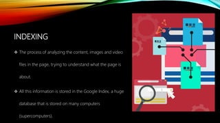 INDEXING
 The process of analyzing the content, images and video
files in the page, trying to understand what the page is
about.
 All this information is stored in the Google Index, a huge
database that is stored on many computers
(supercomputers).
 