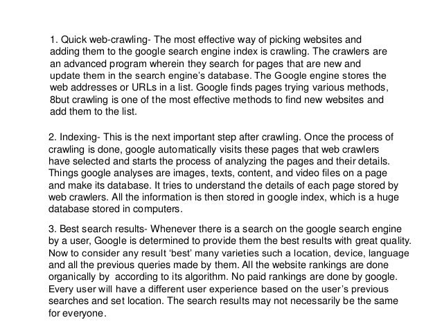 1. Quick web-crawling- The most effective way of picking websites and
adding them to the google search engine index is crawling. The crawlers are
an advanced program wherein they search for pages that are new and
update them in the search engine’s database. The Google engine stores the
web addresses or URLs in a list. Google finds pages trying various methods,
8but crawling is one of the most effective methods to find new websites and
add them to the list.
2. Indexing- This is the next important step after crawling. Once the process of
crawling is done, google automatically visits these pages that web crawlers
have selected and starts the process of analyzing the pages and their details.
Things google analyses are images, texts, content, and video files on a page
and make its database. It tries to understand the details of each page stored by
web crawlers. All the information is then stored in google index, which is a huge
database stored in computers.
3. Best search results- Whenever there is a search on the google search engine
by a user, Google is determined to provide them the best results with great quality.
Now to consider any result ‘best’ many varieties such a location, device, language
and all the previous queries made by them. All the website rankings are done
organically by according to its algorithm. No paid rankings are done by google.
Every user will have a different user experience based on the user’s previous
searches and set location. The search results may not necessarily be the same
for everyone.
 