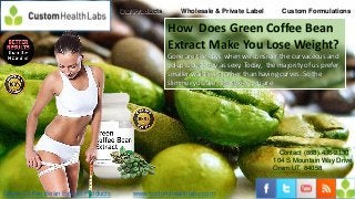 Our Products       Wholesale & Private Label         Custom Formulations

                                                    How Does Green Coffee Bean
                                                    Extract Make You Lose Weight?
                                                    Gone are the days when we consider the curvaceous and
                                                    voluptuous body as sexy. Today, the majority of us prefer
                                                    smaller waistlines rather than having curves. So the
                                                    slimmer you are, the sexier you are.




                                                                                         Contact (888) 436-2130
                                                                                       104 S Mountain Way Drive
                                                                                       Orem UT, 84058


Green Coffee Bean Extract Products      www.customhealthlabs.com
 