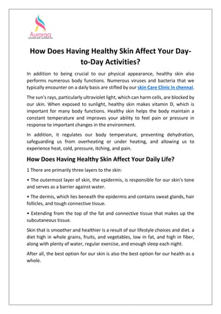 How Does Having Healthy Skin Affect Your Day-
to-Day Activities?
In addition to being crucial to our physical appearance, healthy skin also
performs numerous body functions. Numerous viruses and bacteria that we
typically encounter on a daily basis are stifled by our skin Care Clinic in chennai.
The sun's rays, particularly ultraviolet light, which can harm cells, are blocked by
our skin. When exposed to sunlight, healthy skin makes vitamin D, which is
important for many body functions. Healthy skin helps the body maintain a
constant temperature and improves your ability to feel pain or pressure in
response to important changes in the environment.
In addition, it regulates our body temperature, preventing dehydration,
safeguarding us from overheating or under heating, and allowing us to
experience heat, cold, pressure, itching, and pain.
How Does Having Healthy Skin Affect Your Daily Life?
1 There are primarily three layers to the skin:
• The outermost layer of skin, the epidermis, is responsible for our skin's tone
and serves as a barrier against water.
• The dermis, which lies beneath the epidermis and contains sweat glands, hair
follicles, and tough connective tissue.
• Extending from the top of the fat and connective tissue that makes up the
subcutaneous tissue.
Skin that is smoother and healthier is a result of our lifestyle choices and diet. a
diet high in whole grains, fruits, and vegetables, low in fat, and high in fiber,
along with plenty of water, regular exercise, and enough sleep each night.
After all, the best option for our skin is also the best option for our health as a
whole.
 