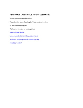 How do We Create Value for Our Customers?
Qualityproductswithsafe materials
We've done the researchsotheydon't have to spendthe time
So theydon'thave to worry
We listentothemandwe are supportive
Great customerservice
A communitythatextendsbeyondcommerce
A forumto connectwithotherparentswhocare
Straightforwardinfo
 
