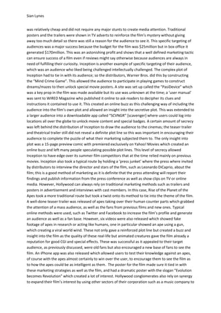Sian Lynes


was relatively cheap and did not require any major stunts to create media attention. Traditional
posters and the trailers were shown in TV adverts to reinforce the film’s mystery without giving
away too much detail so there was still a reason for the audience to see it. This specific targeting of
audiences was a major success because the budget for the film was $25million but in box office it
generated $170million. This was an astonishing profit and shows that a well defined marketing tactic
can ensure success of a film even if reviews might say otherwise because audiences are always in
need of fulfilling their curiosity. Inception is another example of specific targeting of their audience,
which was an audience who liked being challenged intellectually challenged. The complex plot of
Inception had to tie in with its audience; so the distributors, Warner Bros. did this by constructing
the “Mind Crime Game”. This allowed the audience to participate in playing games to construct
dreams/mazes to then unlock special movie posters. A site was set up called the “PasiDevice” which
was a key prop in the film was made available but its use was unknown at the time; a ‘user manual’
was sent to WIRED Magazine who published it online to ask readers to decipher its clues and
instructions it contained to use it. This created an online buzz as this challenging way of including the
audience into the film’s own plot and allowed an insight into the secretive plot. This was extended to
a larger audience into a downloadable app called “SCVNGR” [scavenger] where users could log into
locations all over the globe to unlock movie content and special badges. A certain amount of secrecy
was left behind the distribution of Inception to draw the audience to the cinemas; the teaser trailer
and theatrical trailer still did not reveal a definite plot line so this was important in encouraging their
audience to complete the puzzle of what their marketing subjected them to. The only insight into
plot was a 15-page preview comic with premiered exclusively on Yahoo! Movies which created an
online buzz and left many people speculating possible plot lines. This level of secrecy allowed
Inception to have edge over its summer film competitors that at the time relied mainly on previous
movies. Inception also took a typical route by holding a ‘press junket’ where the press where invited
by distributors to interview the director and stars of the film, such as Leonardo DiCaprio, about the
film; this is a good method of marketing as it is definite that the press attending will report their
findings and publish information from the press conference as well as show clips on TV or online
media. However, Hollywood can always rely on traditional marketing methods such as trailers and
posters in advertisement and interviews with cast members. In this case, Rise of the Planet of the
Apes took a more traditional route but took a twist onto its method to tie into the theme of the film.
A well-done teaser trailer was released of apes taking over their human counter parts which grabbed
the attention of a mass audience, as well as the fans from previous films and new ones. Typical
online methods were used, such as Twitter and Facebook to increase the film’s profile and generate
an audience as well as a fan base. However, six videos were also released which showed fake
footage of apes in research or acting like humans, one in particular showed an ape using a gun,
which creating a viral world wind. These not only gave a reinforced plot line but created a buzz and
insight into the film as the quality of these real-life but animated creatures gave the film already a
reputation for good CGI and special effects. These was successful as it appealed to their target
audience, as previously discussed, were old fans but also encouraged a new base of fans to see the
film. An iPhone app was also released which allowed users to test their knowledge against an apes,
of course with the apes almost certainly to win over the user, to encourage them to see the film as
to how the apes could be as intelligent as them. The poster for the film made sure it tied in with
these marketing strategies as well as the film, and had a dramatic poster with the slogan “Evolution
becomes Revolution” which created a lot of interest. Hollywood conglomerates also rely on synergy
to expand their film’s interest by using other sectors of their corporation such as a music company to
 