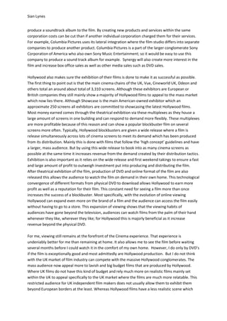 Sian Lynes


produce a soundtrack album to the film. By creating new products and services within the same
corporation costs can be cut than if another individual corporation charged them for their services.
For example, Columbia Pictures uses its lateral integration where the film studio differs into separate
companies to produce another product. Columbia Pictures is a part of the larger conglomerate Sony
Corporation of America who also own Sony Music Entertainment; so it would be easy to use this
company to produce a sound track album for example. Synergy will also create more interest in the
film and increase box office sales as well as other media sales such as DVD sales.

Hollywood also makes sure the exhibition of their films is done to make it as successful as possible.
The first thing to point out is that the main cinema chains of the UK, Vue, Cineworld UK, Odeon and
others total an around about total of 3,310 screens. Although these exhibitors are European or
British companies they still mainly show a majority of Hollywood films to appeal to the mass market
which now lies there. Although Showcase is the main American-owned exhibitor which an
approximate 250 screens all exhibitors are committed to showcasing the latest Hollywood films.
Most money earned comes through the theatrical exhibition via these multiplexes as they house a
large amount of screens in one building and can respond to demand more flexibly. These multiplexes
are more profitable because of this reason and can show a popular blockbuster film on several
screens more often. Typically, Hollywood blockbusters are given a wide release where a film is
release simultaneously across lots of cinema screens to meet its demand which has been produced
from its distribution. Mainly this is done with films that follow the ‘high concept’ guidelines and have
a larger, mass audience. But by using this wide release to book into as many cinema screens as
possible at the same time it increases revenue from the demand created by their distribution tactics.
Exhibition is also important as it relies on the wide release and first weekend takings to ensure a fast
and large amount of profit to outweigh investment put into producing and distributing the film.
After theatrical exhibition of the film, production of DVD and online format of the film are also
released this allows the audience to watch the film on demand in their own home. This technological
convergence of different formats from physical DVD to download allows Hollywood to earn more
profit as well as a reputation for their film. This constant need for seeing a film more than once
increases the success of a blockbuster. Most specifically, with the evolution of online viewing
Hollywood can expand even more on the brand of a film and the audience can access the film easily
without having to go to a store. This expansion of viewing shows that the viewing habits of
audiences have gone beyond the television, audiences can watch films from the palm of their hand
whenever they like, wherever they like; for Hollywood this is majorly beneficial as it increase
revenue beyond the physical DVD.

For me, viewing still remains at the forefront of the Cinema experience. That experience is
undeniably better for me than remaining at home. It also allows me to see the film before waiting
several months before I could watch it in the comfort of my own home. However, I do only by DVD’s
if the film is exceptionally good and most admittedly are Hollywood production. But I do not think
with the UK market of film industry can compete with the massive Hollywood conglomerates. The
mass audience now appeal more to lavish and big budget films that are produced by Hollywood.
Where UK films do not have this kind of budget and rely much more on realistic films mainly set
within the UK to appeal specifically to the UK market where the films are much more relatable. This
restricted audience for UK independent film makers does not usually allow them to exhibit them
beyond European borders at the least. Whereas Hollywood films have a less realistic scene which
 