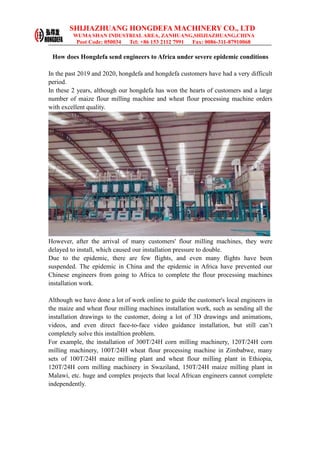 SHIJIAZHUANG HONGDEFA MACHINERY CO., LTD
WUMA SHAN INDUSTRIAL AREA, ZANHUANG,SHIJIAZHUANG,CHINA
Post Code: 050034 Tel: +86 153 2112 7991 Fax: 0086-311-87910068
How does Hongdefa send engineers to Africa under severe epidemic conditions
In the past 2019 and 2020, hongdefa and hongdefa customers have had a very difficult
period.
In these 2 years, although our hongdefa has won the hearts of customers and a large
number of maize flour milling machine and wheat flour processing machine orders
with excellent quality.
However, after the arrival of many customers' flour milling machines, they were
delayed to install, which caused our installation pressure to double.
Due to the epidemic, there are few flights, and even many flights have been
suspended. The epidemic in China and the epidemic in Africa have prevented our
Chinese engineers from going to Africa to complete the flour processing machines
installation work.
Although we have done a lot of work online to guide the customer's local engineers in
the maize and wheat flour milling machines installation work, such as sending all the
installation drawings to the customer, doing a lot of 3D drawings and animations,
videos, and even direct face-to-face video guidance installation, but still can’t
completely solve this installtion problem.
For example, the installation of 300T/24H corn milling machinery, 120T/24H corn
milling machinery, 100T/24H wheat flour processing machine in Zimbabwe, many
sets of 100T/24H maize milling plant and wheat flour milling plant in Ethiopia,
120T/24H corn milling machinery in Swaziland, 150T/24H maize milling plant in
Malawi, etc. huge and complex projects that local African engineers cannot complete
independently.
 