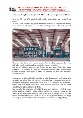 SHIJIAZHUANG HONGDEFA MACHINERY CO., LTD
WUMA SHAN INDUSTRIAL AREA, ZANHUANG,SHIJIAZHUANG,CHINA
Post Code: 050034 Tel: +86 153 2112 7991 Fax: 0086-311-87910068
How does Hongdefa send engineers to Africa under severe epidemic conditions
In the past 2019 and 2020, hongdefa and hongdefa customers have had a very difficult
period.
In these 2 years, although our hongdefa has won the hearts of customers and a large
number of maize mill machine and wheat flour milling machine orders with excellent
quality.
However, after the arrival of many customers' flour milling machines, they were
delayed to install, which caused our installation pressure to double.
Due to the epidemic, there are few flights, and even many flights have been
suspended. The epidemic in China and the epidemic in Africa have prevented our
Chinese engineers from going to Africa to complete the flour mill machines
installation work.
Although we have done a lot of work online to guide the customer's local engineers in
the maize and wheat flour mill machines installation work, such as sending all the
installation drawings to the customer, doing a lot of 3D drawings and animations,
videos, and even direct face-to-face video guidance installation, but still can’t
completely solve this installation problem.
For example, the installation of 300T/24H corn mill machine, 120T/24H maize
milling machine, 100T/24H wheat milling machine in Zimbabwe, many sets of
100T/24H maize mill plant and wheat flour milling plant in Ethiopia, 120T/24H corn
milling machine in Swaziland, 150T/24H maize milling plant in Malawi, etc. huge
and complex projects that local African engineers cannot complete independently.
 