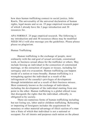 how does human trafficking connect to social justice, John
Rawls, The universality of the universal declaration of human
rights, legal means and so on. 25 page empirical research paper
of which I already have the 3 page introduction and 30
resources for.
APA FORMAT. 25 page empirical research. The following is
my introduction and and 30 resources (these may be modified
NEED 30!) I will also message you the guidelines. Please please
please no plagiarism.
Human Trafficking
Human trafficking is the exchange of people, most
ordinarily with the end goal of sexual servitude, constrained
work, or business sexual abuse for the trafficker or others. May
include forcing an individual in the connection of constrained
marriage, or the extraction of organs or tissues, including for
surrogacy and ova evacuation. Human trafficking can happen
inside of a nation or trans-broadly. Human trafficking is a
wrongdoing against the individual as a result of the
infringement of the casualty's privileges of development
through intimidation and as a result of their business misuse.
Most commonly known as the exchange of individuals,
including the development of the individual starting from one
point to the other. Human trafficking is a global ethical issue
that disregards the rights that the individual, ethically, is
obligated to by society.
There are numerous forms of human trafficking including
but not listing sex, labor and/or children trafficking. Relocating
or importing of foreigners includes the acquirement for
monetary or other material advantage of illicit section of a man
into a State of which that individual is not a national or
occupant. For all intents and purposes each nation on the planet
 