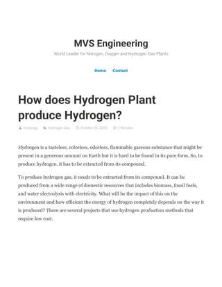 Home Contact
How does Hydrogen Plant
produce Hydrogen?
mvsengg Hydrogen Gas October 29, 2020 2 Minutes
Hydrogen is a tasteless, colorless, odorless, flammable gaseous substance that might be
present in a generous amount on Earth but it is hard to be found in its pure form. So, to
produce hydrogen, it has to be extracted from its compound.
To produce hydrogen gas, it needs to be extracted from its compound. It can be
produced from a wide range of domestic resources that includes biomass, fossil fuels,
and water electrolysis with electricity. What will be the impact of this on the
environment and how efficient the energy of hydrogen completely depends on the way it
is produced? There are several projects that use hydrogen production methods that
require low cost.
   
MVS Engineering
World Leader for Nitrogen, Oxygen and Hydrogen Gas Plants
Follow
Create your website at WordPress.com
 