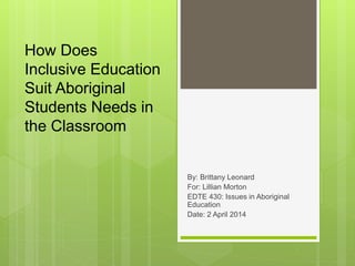 How Does
Inclusive Education
Suit Aboriginal
Students Needs in
the Classroom
By: Brittany Leonard
For: Lillian Morton
EDTE 430: Issues in Aboriginal
Education
Date: 2 April 2014
 