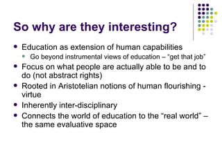 So why are they interesting? Education as extension of human capabilities Go beyond instrumental views of education – “get that job”  Focus on what people are actually able to be and to do (not abstract rights) Rooted in Aristotelian notions of human flourishing - virtue Inherently inter-disciplinary Connects the world of education to the “real world” – the same evaluative space 
