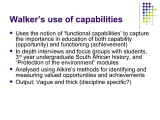 Walker’s use of capabilities Uses the notion of ‘functional capabilities’ to capture the importance in education of both capability (opportunity) and functioning (achievement) In depth interviews and focus groups with students, 3 rd  year undergraduate South African history, and “Protection of the environment” modules Analysed using Alkire’s methods for identifying and measuring valued opportunities and achievements  Output: Vague and thick (discipline specific?) 