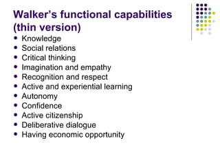Walker’s functional capabilities (thin version) Knowledge Social relations Critical thinking Imagination and empathy Recognition and respect Active and experiential learning Autonomy Confidence Active citizenship Deliberative dialogue Having economic opportunity 