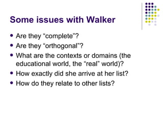 Some issues with Walker Are they “complete”? Are they “orthogonal”? What are the contexts or domains (the educational world, the “real” world)? How exactly did she arrive at her list? How do they relate to other lists? 
