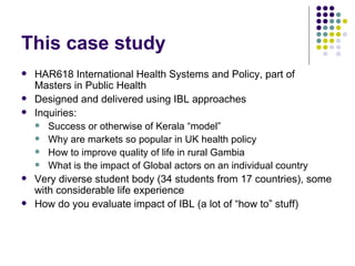 This case study HAR618 International Health Systems and Policy, part of Masters in Public Health Designed and delivered using IBL approaches Inquiries:  Success or otherwise of Kerala “model” Why are markets so popular in UK health policy How to improve quality of life in rural Gambia What is the impact of Global actors on an individual country Very diverse student body (34 students from 17 countries), some with considerable life experience How do you evaluate impact of IBL (a lot of “how to” stuff) 