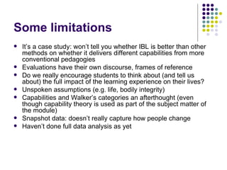 Some limitations It’s a case study: won’t tell you whether IBL is better than other methods on whether it delivers different capabilities from more conventional pedagogies Evaluations have their own discourse, frames of reference Do we really encourage students to think about (and tell us about) the full impact of the learning experience on their lives? Unspoken assumptions (e.g. life, bodily integrity) Capabilities and Walker’s categories an afterthought (even though capability theory is used as part of the subject matter of the module) Snapshot data: doesn’t really capture how people change Haven’t done full data analysis as yet 