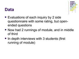 Data Evaluations of each inquiry by 2 side questionnaire with some rating, but open-ended questions Now had 2 runnings of module, and in middle of third In depth interviews with 3 students (first running of module) 