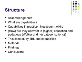 Structure Acknowledgments What are capabilities? Capabilities in practice : Nussbaum, Alkire (How) are they relevant to (higher) education and pedagogy (Walker and her categorisations)? This case study: IBL and capabilities Methods  Findings Conclusions 