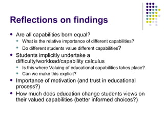 Reflections on findings Are all capabilities born equal?  What is the relative importance of different capabilities? Do different students value different capabilities ? Students implicitly undertake a difficulty/workload/capability calculus Is this where Valuing of educational capabilities takes place? Can we make this explicit? Importance of motivation (and trust in educational process?) How much does education change students views on their valued capabilities (better informed choices?) 