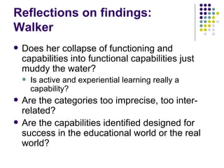 Reflections on findings: Walker Does her collapse of functioning and capabilities into functional capabilities just muddy the water ? Is active and experiential learning really a capability? Are the categories too imprecise, too inter-related? Are the capabilities identified designed for success in the educational world or the real world? 