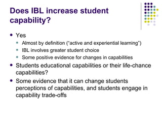 Does IBL increase student capability? Yes Almost by definition (“active and experiential learning”) IBL involves greater student choice Some positive evidence for changes in capabilities Students educational capabilities or their life-chance capabilities? Some evidence that it can change students perceptions of capabilities, and students engage in capability trade-offs 