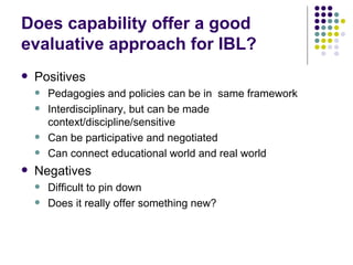 Does capability offer a good evaluative approach for IBL? Positives Pedagogies and policies can be in  same framework Interdisciplinary, but can be made context/discipline/sensitive Can be participative and negotiated Can connect educational world and real world Negatives Difficult to pin down Does it really offer something new? 
