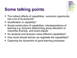 Some talking points The indirect affects of capabilities : economic opportunity has a lot of by-products! Qualification or capability? Social construction of capabilities: interdependence of learning e.g. lecturers determining group allocation to maximise diversity, and avoid cliques Do students and lecturers value different capabilities? How much should we/can we negotiate the capabilities? Capturing the dynamism of good learning processes 