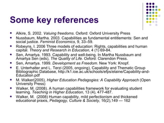 Some key references Alkire, S. 2002.  Valuing freedoms . Oxford: Oxford University Press  Nussbaum, Martha. 2003. Capabilities as fundamental entitlements: Sen and social justice.  Feminist Economics , 9, 33–59. Robeyns, I. 2006 Three models of education: Rights, capabilities and human capital.  Theory and Research in Education , 4 (1) 69-84. Sen, Amartya. 1993. Capability and well-being. In Martha Nussbaum and Amartya Sen (eds),  The Quality of Life . Oxford: Clarendon Press. Sen, Amartya. 1999.  Development as Freedom . New York: Knopf. E. Unterhalter and L. Terzi (2005, ongoing), Capability and Thematic Group Bibliographic Database, http://k1.ioe.ac.uk/schools/efps/elaine/Capability-and-Education.pdf M. Walker(2005),  Higher Education Pedagogies: A Capability Approach  (Open University Press) Walker, M. (2008). A human capabilities framework for evaluating student learning.  Teaching in Higher Education , 13 (4), 477-487.  Walker, M.  (2008) Human capability, mild perfectionism and thickened educational praxis,  Pedagogy, Culture & Society , 16(2),149 — 162  
