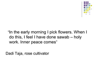 “ In the early morning I pick flowers. When I do this, I feel I have done sawab – holy work. Inner peace comes ” Dadi Taja, rose cultivator 