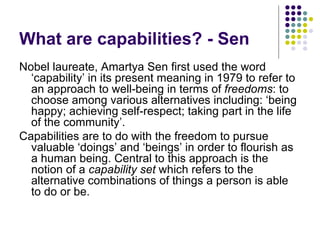 What are capabilities? - Sen Nobel laureate, Amartya Sen first used the word ‘capability’ in its present meaning in 1979 to refer to an approach to well-being in terms of  freedoms : to choose among various alternatives including: ‘being happy; achieving self-respect; taking part in the life of the community’.  Capabilities are to do with the freedom to pursue valuable ‘doings’ and ‘beings’ in order to flourish as a human being. Central to this approach is the notion of a  capability set  which refers to the alternative combinations of things a person is able to do or be.  