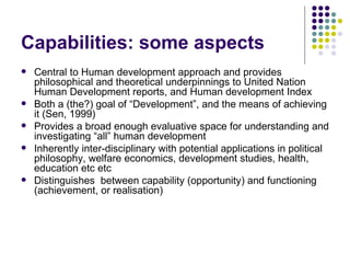 Capabilities: some aspects Central to Human development approach and provides philosophical and theoretical underpinnings to United Nation Human Development reports, and Human development Index Both a (the?) goal of “Development”, and the means of achieving it (Sen, 1999)  Provides a broad enough evaluative space for understanding and investigating “all” human development Inherently inter-disciplinary with potential applications in political philosophy, welfare economics, development studies, health, education etc etc Distinguishes  between capability (opportunity) and functioning (achievement, or realisation) 