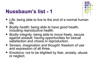 Nussbaum’s list - 1 Life : being able to live to the end of a normal human life. Bodily health : being able to have good health, including reproductive health. Bodily integrity : being able to move freely, secure against assault; having opportunities for sexual satisfaction and choice in reproduction. Senses, imagination and thought : freedom of use and expression of all three. Emotions : not to be blighted by fear, anxiety, abuse or neglect. 