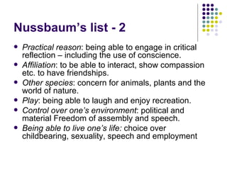 Nussbaum’s list - 2 Practical reason : being able to engage in critical reflection – including the use of conscience.  Affiliation : to be able to interact, show compassion etc. to have friendships.  Other species : concern for animals, plants and the world of nature. Play : being able to laugh and enjoy recreation. Control over one’s environment : political and material Freedom of assembly and speech. Being able to live one’s life:  choice over childbearing, sexuality, speech and employment 