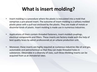 • Insert molding is a procedure where the plastic is inoculated into a mold that
comprises a pre-placed insert. The outcome of insert molding is a solitary molded
plastic piece with a pull-out enclosed by the plastic. They are made of metals or
dissimilar kinds of plastic. Insert molding is made use in numerous industries.
• Applications of them contain threaded fasteners, insert-molded couplings,
electrical components and filters. These inserts are factory-made with the help of
best quality brass by adroit professionals at an urbane production unit.
• Moreover, these inserts are highly required at numerous industries like oil and gas,
automobile and petrochemical so that they can make threaded holes in
substances. Obtainable in a diversity of sizes, such Brass Molding Inserts can be
acquired from us at immaterial rates.
What is insert molding?
 